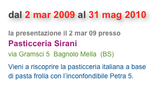dal 2 mar 2009 al 31 mag 2010
la presentazione il 2 mar 09 presso 
Pasticceria Sirani
via Gramsci 5  Bagnolo Mella  (BS)
Vieni a riscoprire la pasticceria italiana a base di pasta frolla con l’inconfondibile Petra 5.